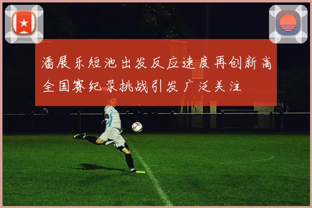 潘展乐短池出发反应速度再创新高全国赛纪录挑战引发广泛关注