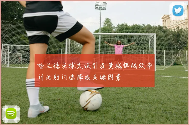 哈兰德点球失误引发曼城锋线效率讨论射门选择成关键因素