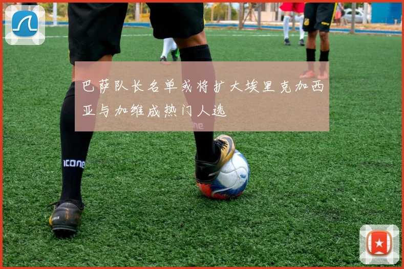 巴萨队长名单或将扩大埃里克加西亚与加维成热门人选