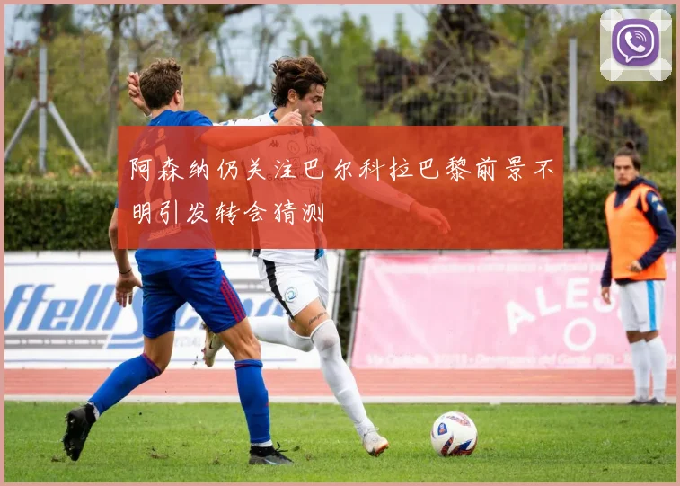阿森纳仍关注巴尔科拉巴黎前景不明引发转会猜测