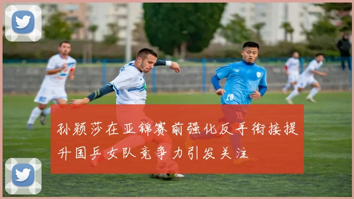 孙颖莎在亚锦赛前强化反手衔接提升国乒女队竞争力引发关注