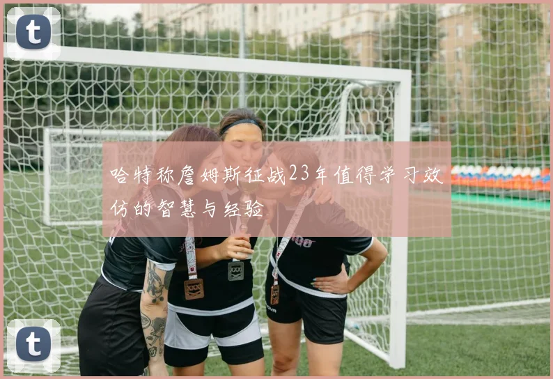 哈特称詹姆斯征战23年值得学习效仿的智慧与经验