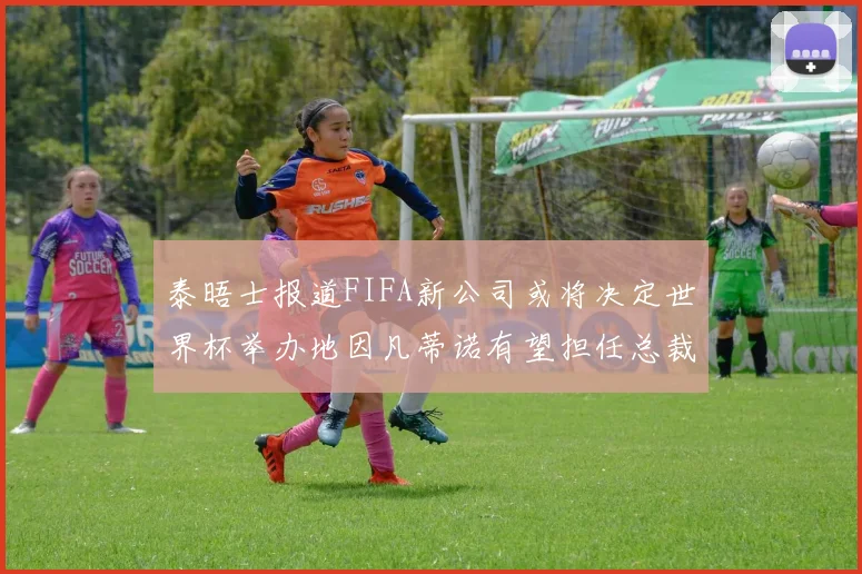 泰晤士报道FIFA新公司或将决定世界杯举办地因凡蒂诺有望担任总裁