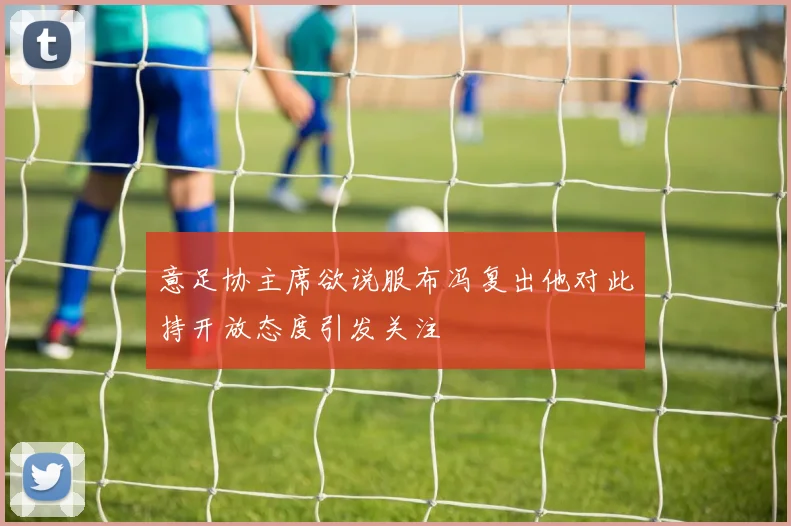 意足协主席欲说服布冯复出他对此持开放态度引发关注
