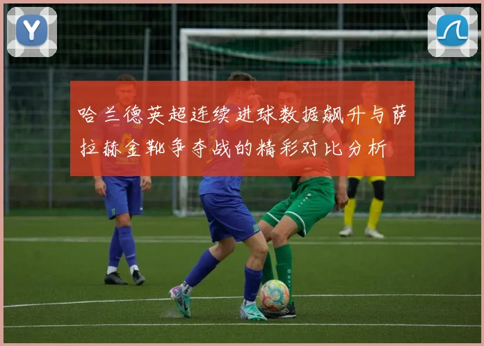 哈兰德英超连续进球数据飙升与萨拉赫金靴争夺战的精彩对比分析