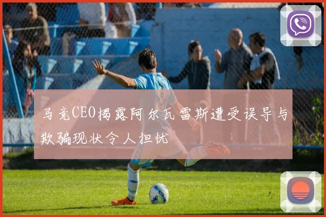 马竞CEO揭露阿尔瓦雷斯遭受误导与欺骗现状令人担忧