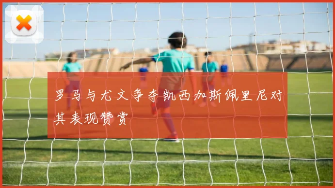 罗马与尤文争夺凯西加斯佩里尼对其表现赞赏