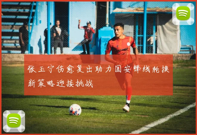 张玉宁伤愈复出助力国安锋线轮换新策略迎接挑战
