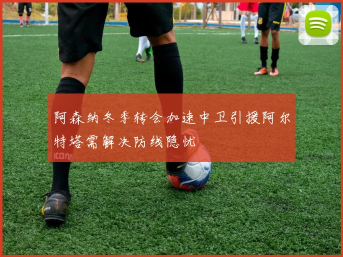 阿森纳冬季转会加速中卫引援阿尔特塔需解决防线隐忧